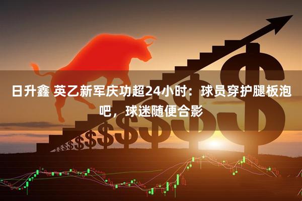 日升鑫 英乙新军庆功超24小时：球员穿护腿板泡吧，球迷随便合影